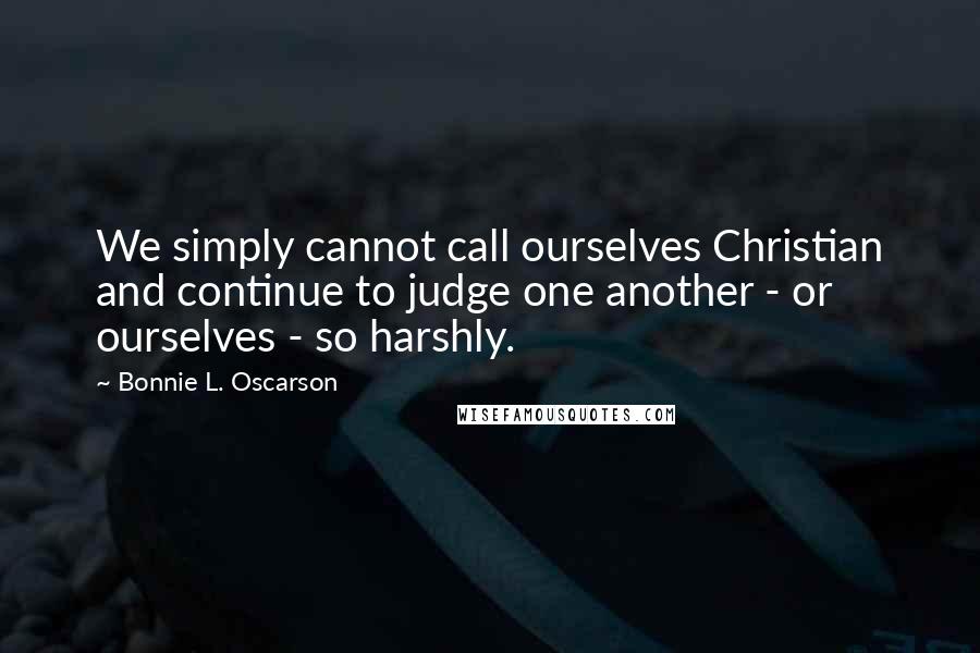 Bonnie L. Oscarson Quotes: We simply cannot call ourselves Christian and continue to judge one another - or ourselves - so harshly.