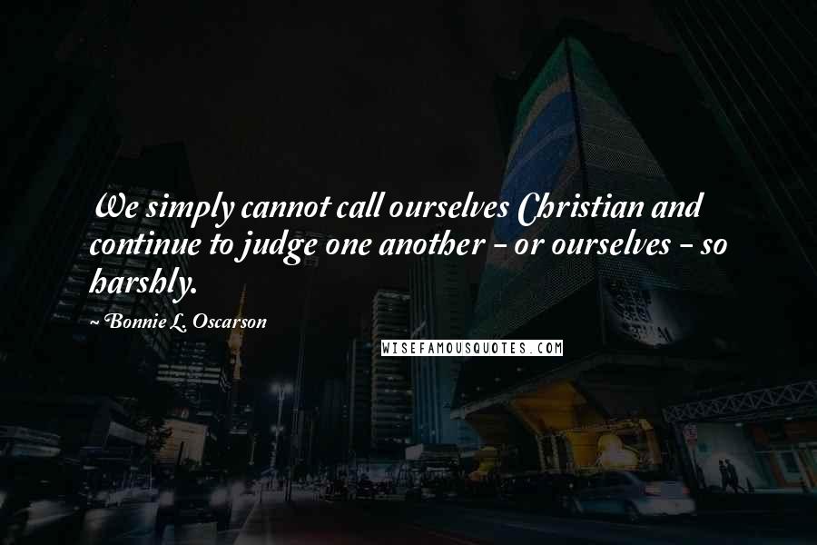 Bonnie L. Oscarson Quotes: We simply cannot call ourselves Christian and continue to judge one another - or ourselves - so harshly.