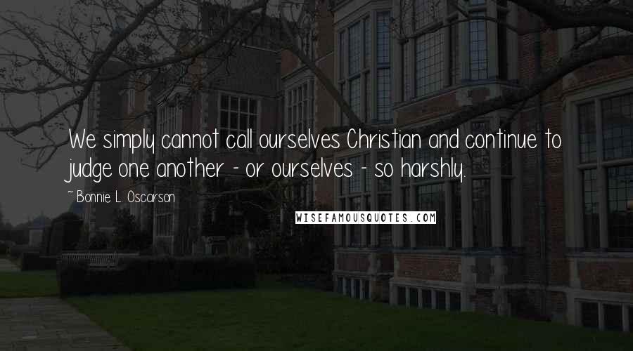 Bonnie L. Oscarson Quotes: We simply cannot call ourselves Christian and continue to judge one another - or ourselves - so harshly.