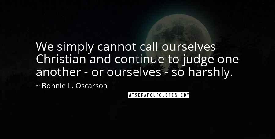 Bonnie L. Oscarson Quotes: We simply cannot call ourselves Christian and continue to judge one another - or ourselves - so harshly.