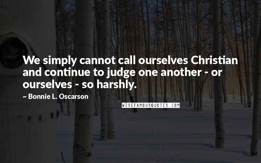Bonnie L. Oscarson Quotes: We simply cannot call ourselves Christian and continue to judge one another - or ourselves - so harshly.