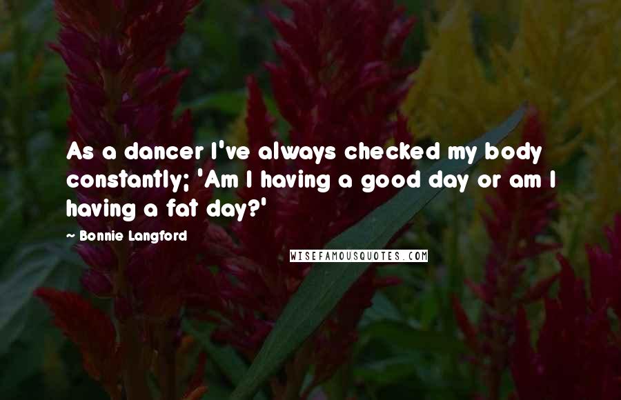 Bonnie Langford Quotes: As a dancer I've always checked my body constantly; 'Am I having a good day or am I having a fat day?'