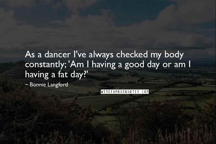 Bonnie Langford Quotes: As a dancer I've always checked my body constantly; 'Am I having a good day or am I having a fat day?'