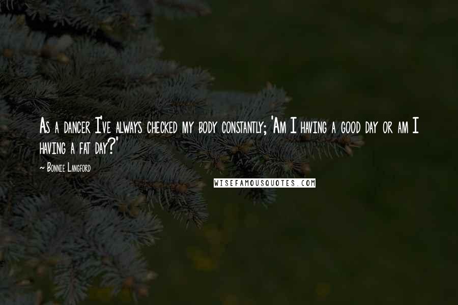 Bonnie Langford Quotes: As a dancer I've always checked my body constantly; 'Am I having a good day or am I having a fat day?'