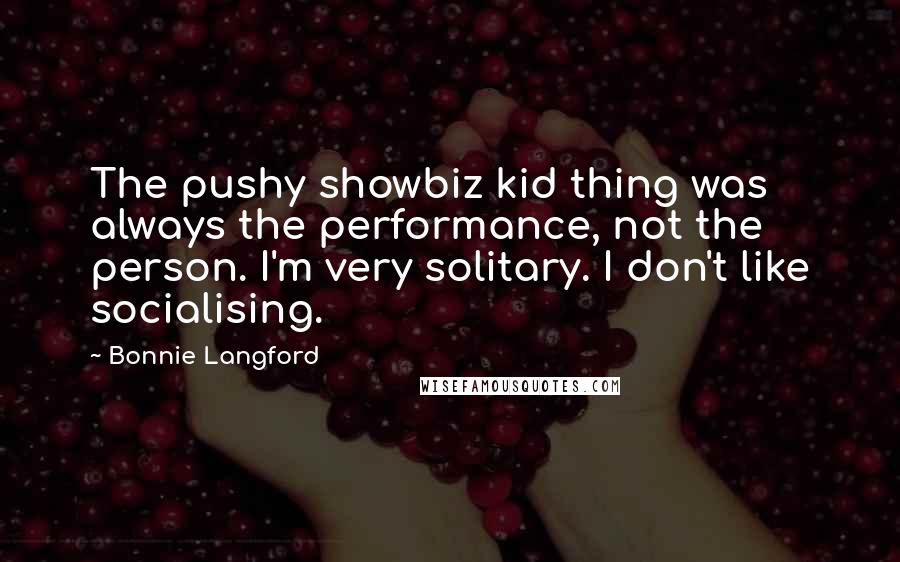 Bonnie Langford Quotes: The pushy showbiz kid thing was always the performance, not the person. I'm very solitary. I don't like socialising.