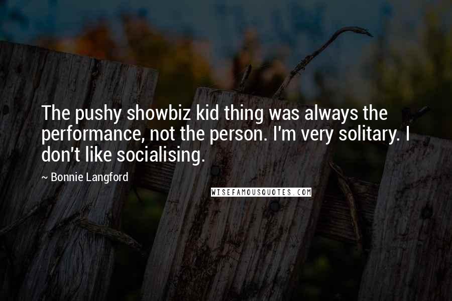 Bonnie Langford Quotes: The pushy showbiz kid thing was always the performance, not the person. I'm very solitary. I don't like socialising.