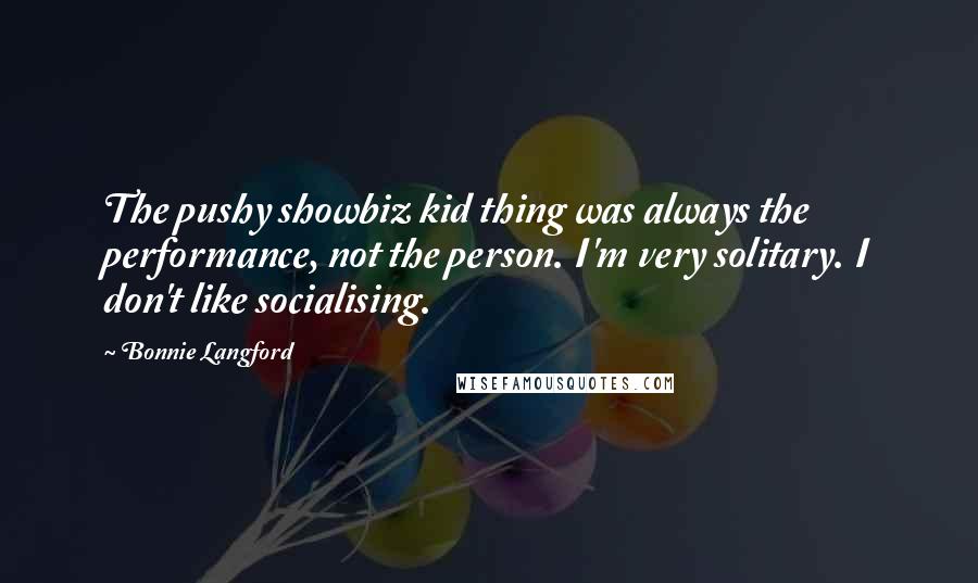 Bonnie Langford Quotes: The pushy showbiz kid thing was always the performance, not the person. I'm very solitary. I don't like socialising.