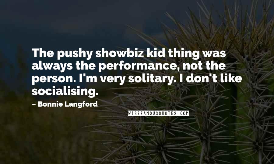 Bonnie Langford Quotes: The pushy showbiz kid thing was always the performance, not the person. I'm very solitary. I don't like socialising.