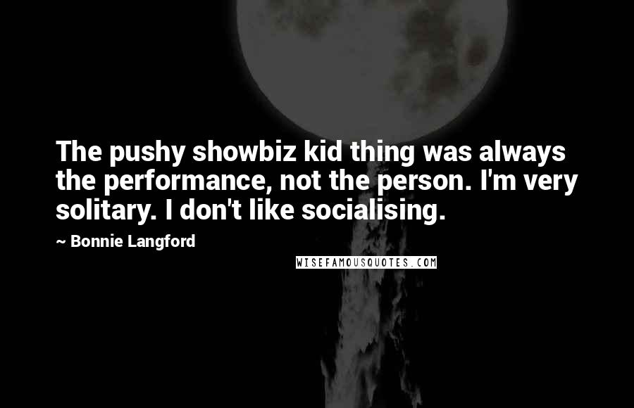 Bonnie Langford Quotes: The pushy showbiz kid thing was always the performance, not the person. I'm very solitary. I don't like socialising.