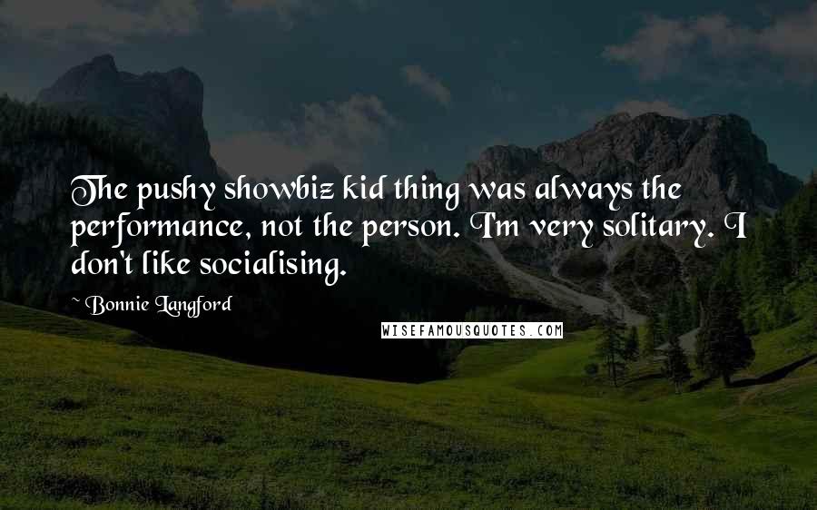 Bonnie Langford Quotes: The pushy showbiz kid thing was always the performance, not the person. I'm very solitary. I don't like socialising.