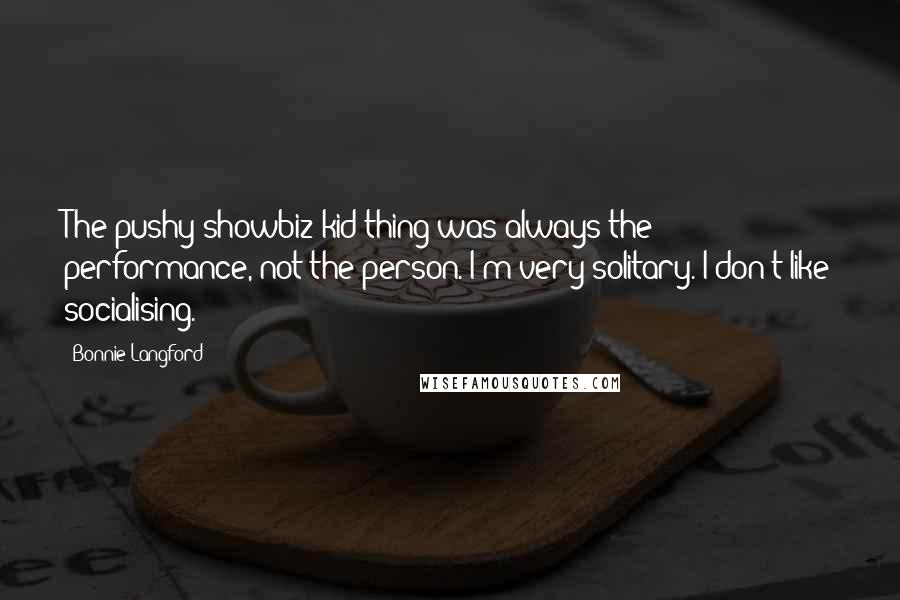 Bonnie Langford Quotes: The pushy showbiz kid thing was always the performance, not the person. I'm very solitary. I don't like socialising.