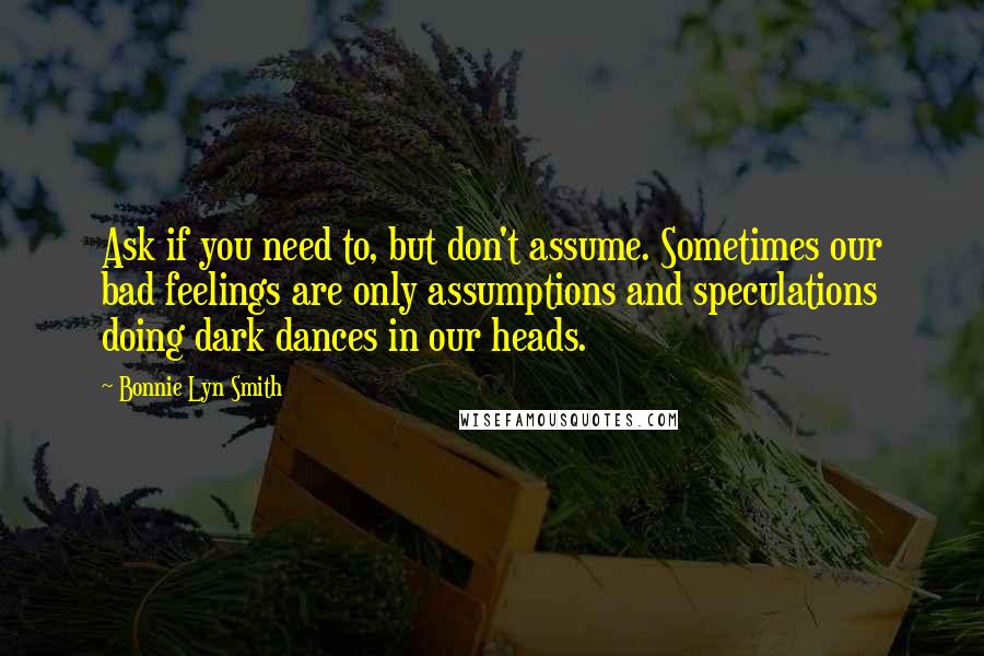 Bonnie Lyn Smith Quotes: Ask if you need to, but don't assume. Sometimes our bad feelings are only assumptions and speculations doing dark dances in our heads.