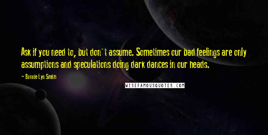 Bonnie Lyn Smith Quotes: Ask if you need to, but don't assume. Sometimes our bad feelings are only assumptions and speculations doing dark dances in our heads.