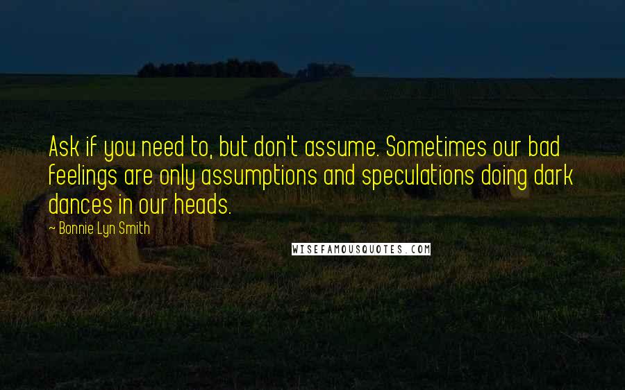 Bonnie Lyn Smith Quotes: Ask if you need to, but don't assume. Sometimes our bad feelings are only assumptions and speculations doing dark dances in our heads.