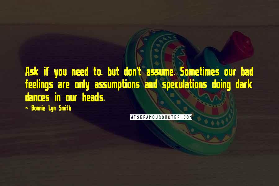 Bonnie Lyn Smith Quotes: Ask if you need to, but don't assume. Sometimes our bad feelings are only assumptions and speculations doing dark dances in our heads.