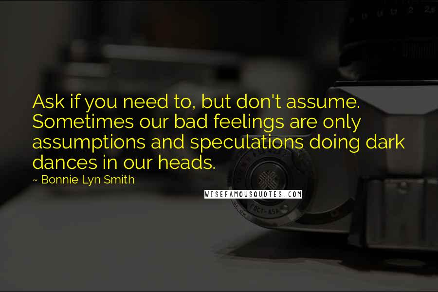 Bonnie Lyn Smith Quotes: Ask if you need to, but don't assume. Sometimes our bad feelings are only assumptions and speculations doing dark dances in our heads.