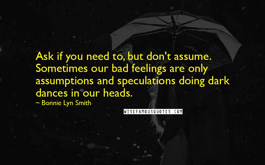 Bonnie Lyn Smith Quotes: Ask if you need to, but don't assume. Sometimes our bad feelings are only assumptions and speculations doing dark dances in our heads.