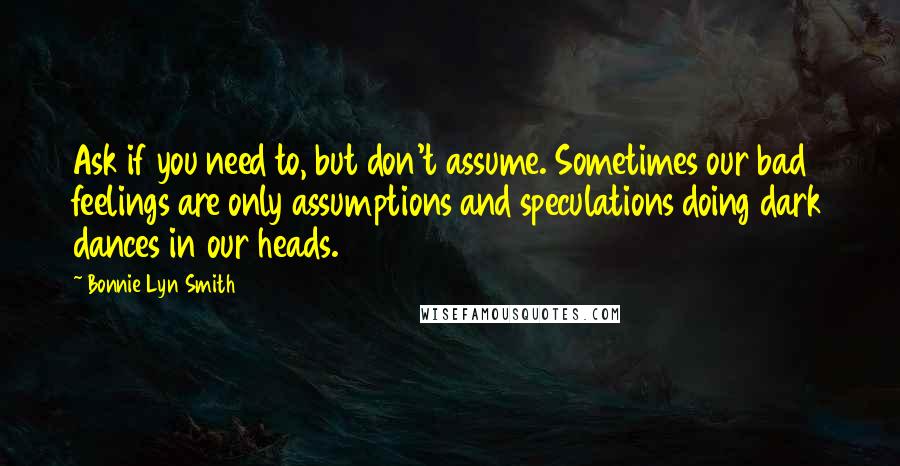 Bonnie Lyn Smith Quotes: Ask if you need to, but don't assume. Sometimes our bad feelings are only assumptions and speculations doing dark dances in our heads.
