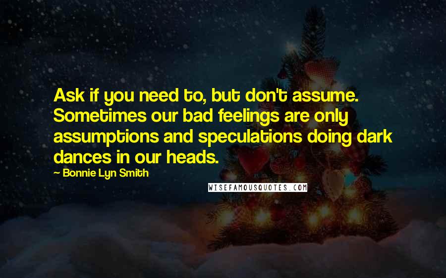 Bonnie Lyn Smith Quotes: Ask if you need to, but don't assume. Sometimes our bad feelings are only assumptions and speculations doing dark dances in our heads.