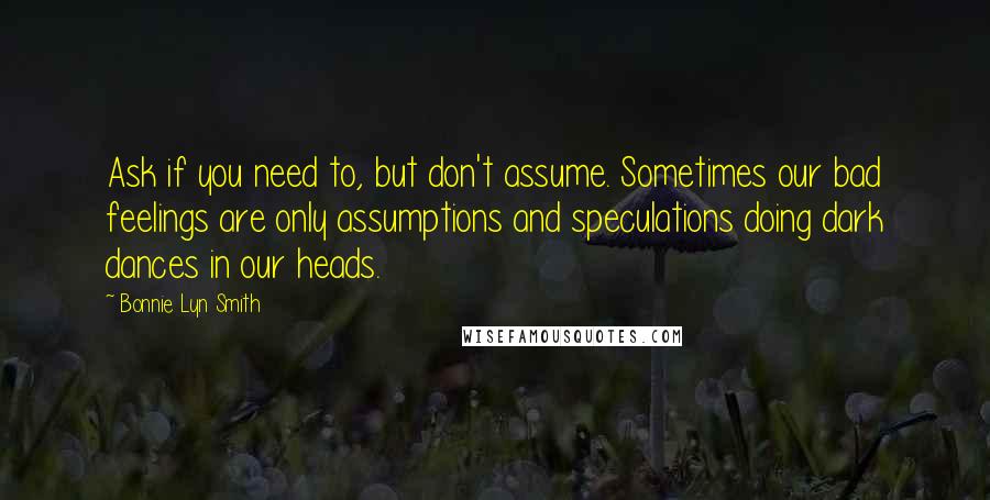 Bonnie Lyn Smith Quotes: Ask if you need to, but don't assume. Sometimes our bad feelings are only assumptions and speculations doing dark dances in our heads.