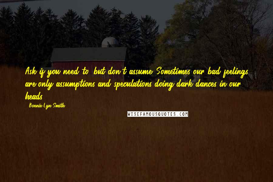 Bonnie Lyn Smith Quotes: Ask if you need to, but don't assume. Sometimes our bad feelings are only assumptions and speculations doing dark dances in our heads.