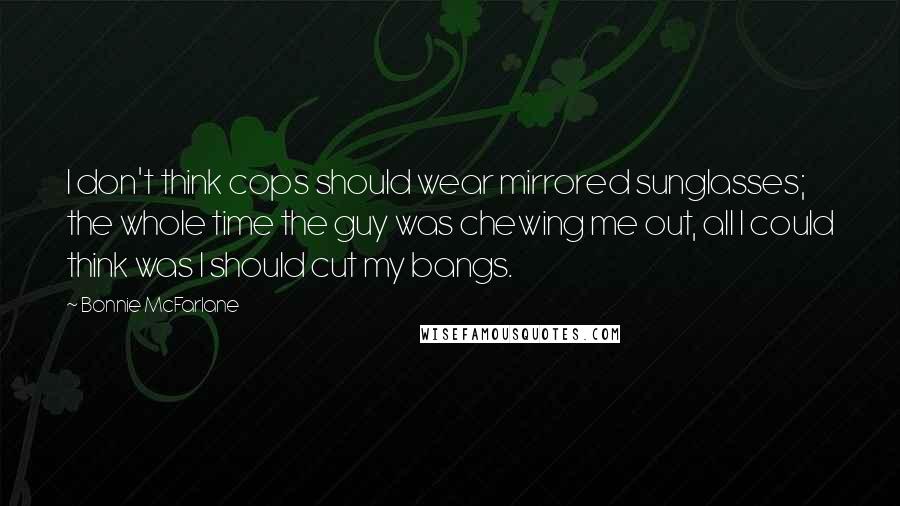 Bonnie McFarlane Quotes: I don't think cops should wear mirrored sunglasses; the whole time the guy was chewing me out, all I could think was I should cut my bangs.