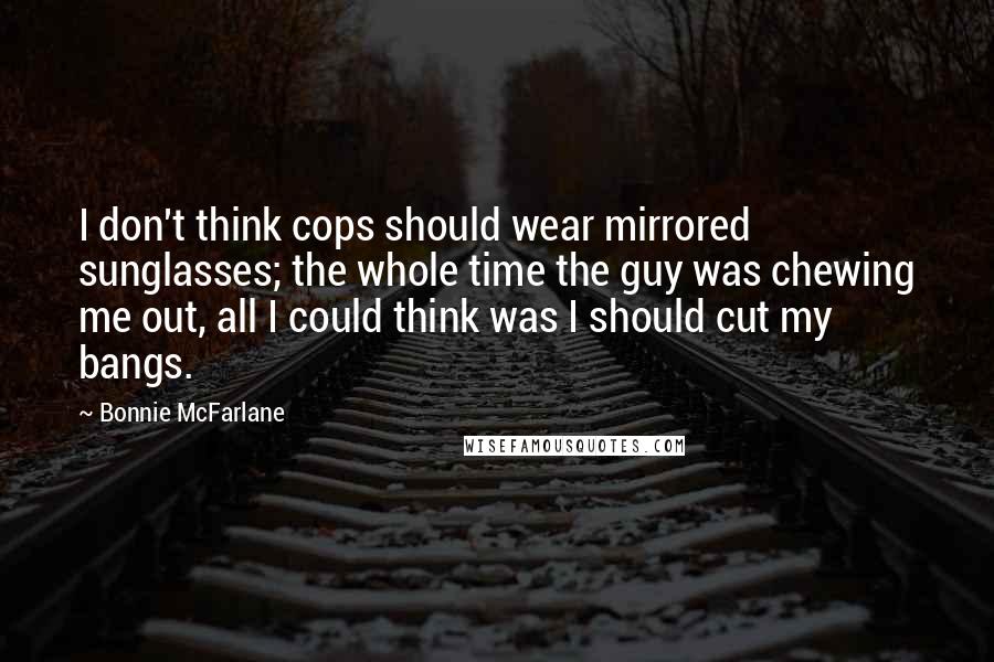 Bonnie McFarlane Quotes: I don't think cops should wear mirrored sunglasses; the whole time the guy was chewing me out, all I could think was I should cut my bangs.