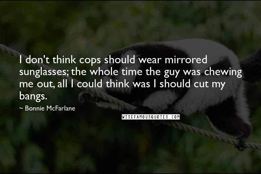 Bonnie McFarlane Quotes: I don't think cops should wear mirrored sunglasses; the whole time the guy was chewing me out, all I could think was I should cut my bangs.