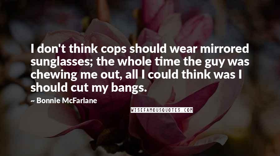 Bonnie McFarlane Quotes: I don't think cops should wear mirrored sunglasses; the whole time the guy was chewing me out, all I could think was I should cut my bangs.