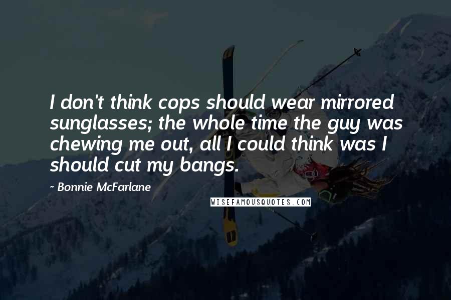 Bonnie McFarlane Quotes: I don't think cops should wear mirrored sunglasses; the whole time the guy was chewing me out, all I could think was I should cut my bangs.