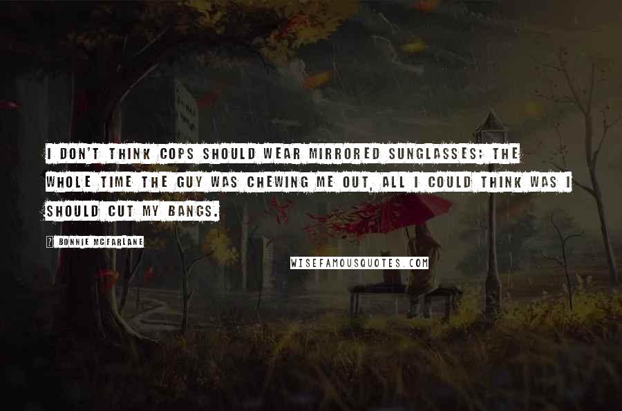 Bonnie McFarlane Quotes: I don't think cops should wear mirrored sunglasses; the whole time the guy was chewing me out, all I could think was I should cut my bangs.
