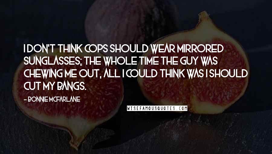 Bonnie McFarlane Quotes: I don't think cops should wear mirrored sunglasses; the whole time the guy was chewing me out, all I could think was I should cut my bangs.