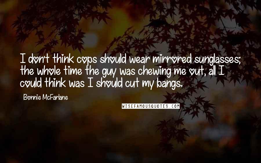 Bonnie McFarlane Quotes: I don't think cops should wear mirrored sunglasses; the whole time the guy was chewing me out, all I could think was I should cut my bangs.