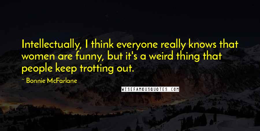 Bonnie McFarlane Quotes: Intellectually, I think everyone really knows that women are funny, but it's a weird thing that people keep trotting out.