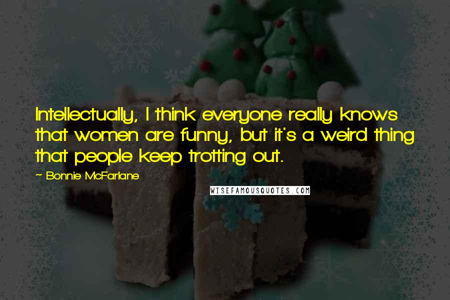 Bonnie McFarlane Quotes: Intellectually, I think everyone really knows that women are funny, but it's a weird thing that people keep trotting out.