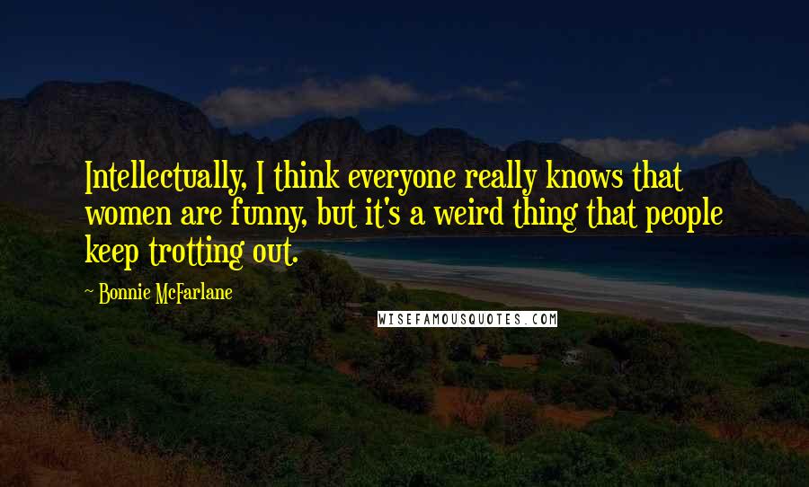 Bonnie McFarlane Quotes: Intellectually, I think everyone really knows that women are funny, but it's a weird thing that people keep trotting out.