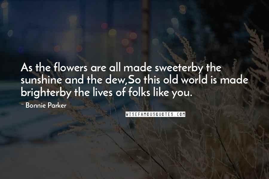 Bonnie Parker Quotes: As the flowers are all made sweeterby the sunshine and the dew,So this old world is made brighterby the lives of folks like you.