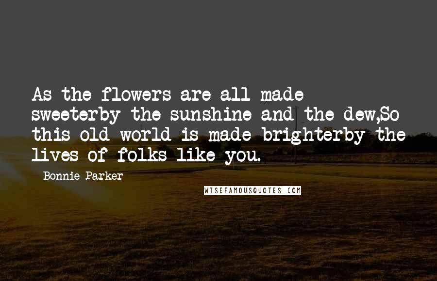 Bonnie Parker Quotes: As the flowers are all made sweeterby the sunshine and the dew,So this old world is made brighterby the lives of folks like you.