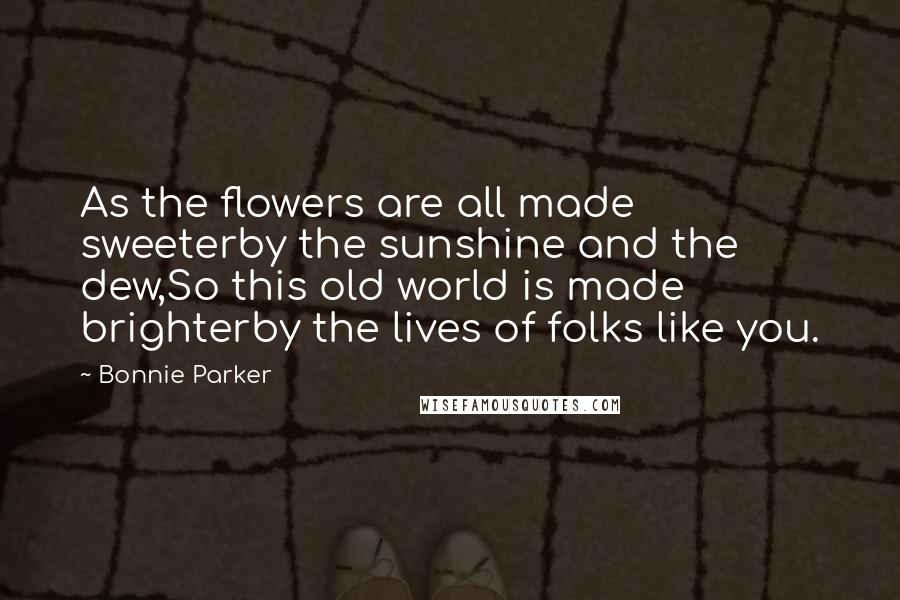 Bonnie Parker Quotes: As the flowers are all made sweeterby the sunshine and the dew,So this old world is made brighterby the lives of folks like you.