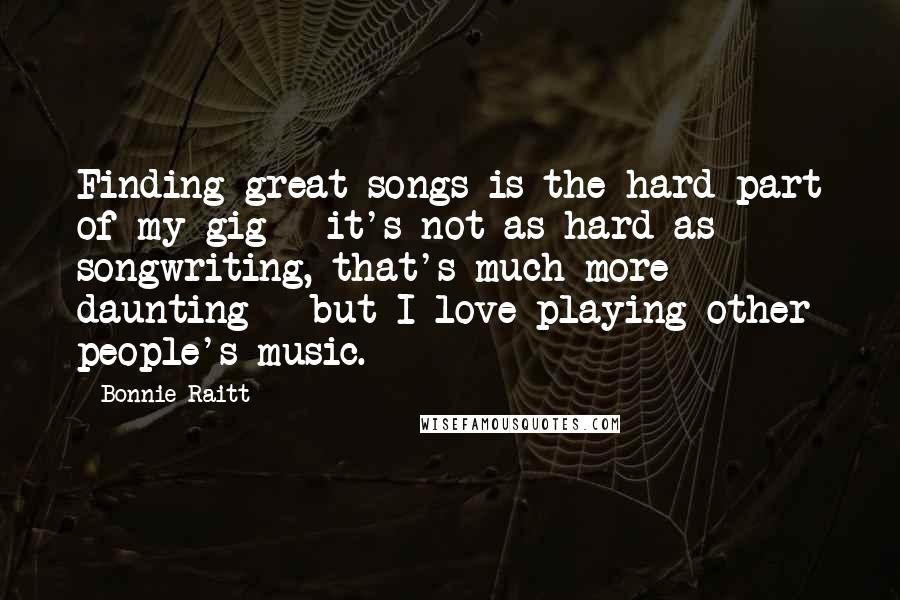 Bonnie Raitt Quotes: Finding great songs is the hard part of my gig - it's not as hard as songwriting, that's much more daunting - but I love playing other people's music.