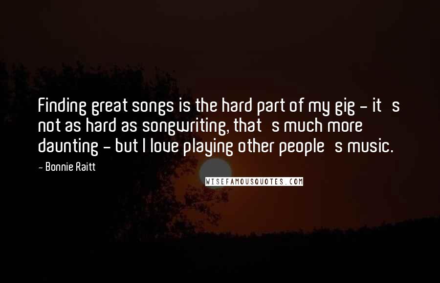 Bonnie Raitt Quotes: Finding great songs is the hard part of my gig - it's not as hard as songwriting, that's much more daunting - but I love playing other people's music.