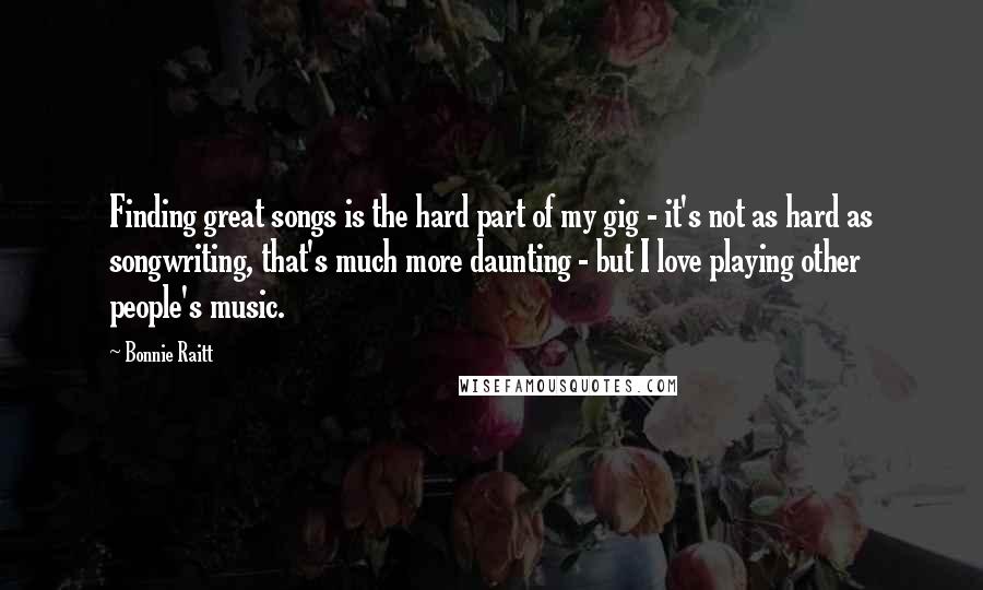 Bonnie Raitt Quotes: Finding great songs is the hard part of my gig - it's not as hard as songwriting, that's much more daunting - but I love playing other people's music.