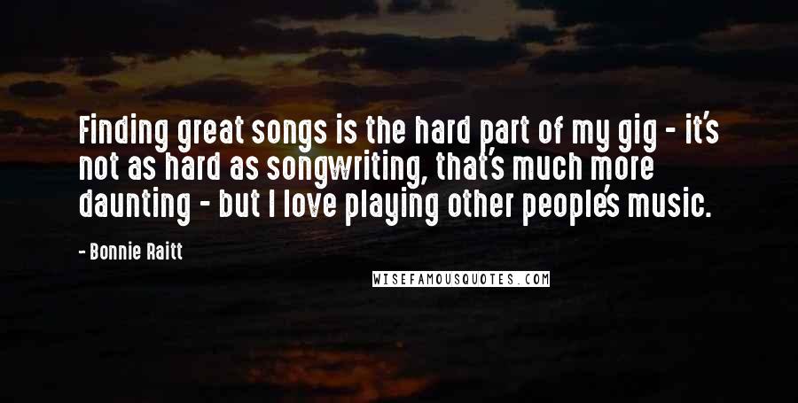 Bonnie Raitt Quotes: Finding great songs is the hard part of my gig - it's not as hard as songwriting, that's much more daunting - but I love playing other people's music.