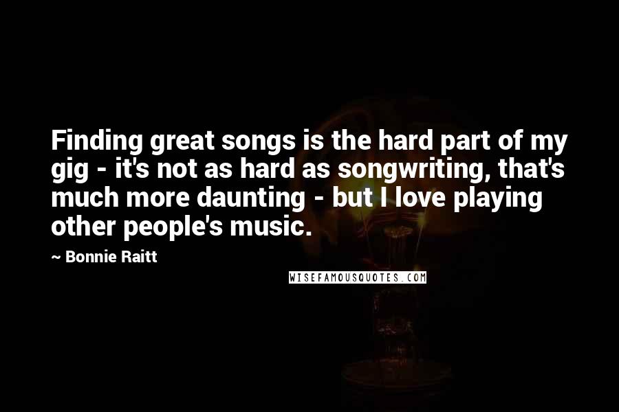 Bonnie Raitt Quotes: Finding great songs is the hard part of my gig - it's not as hard as songwriting, that's much more daunting - but I love playing other people's music.