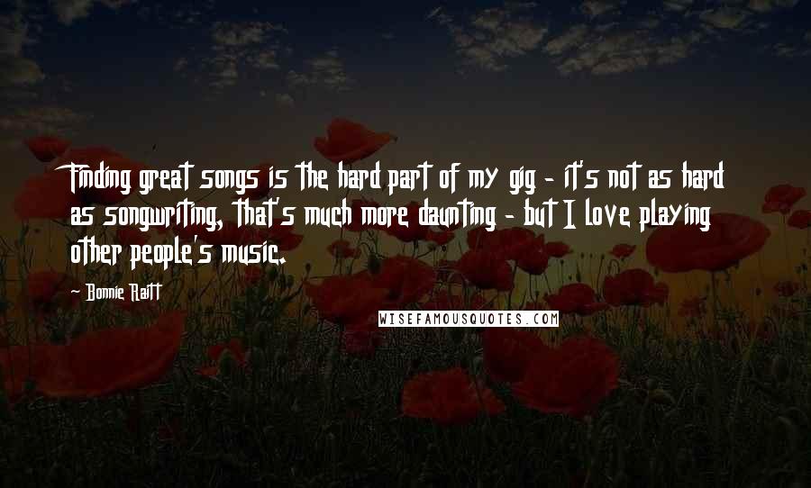 Bonnie Raitt Quotes: Finding great songs is the hard part of my gig - it's not as hard as songwriting, that's much more daunting - but I love playing other people's music.