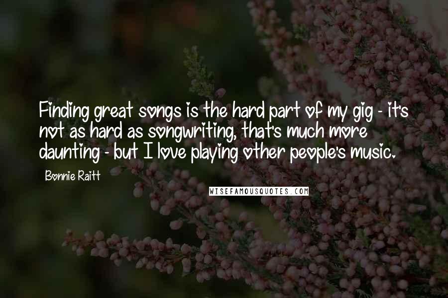 Bonnie Raitt Quotes: Finding great songs is the hard part of my gig - it's not as hard as songwriting, that's much more daunting - but I love playing other people's music.