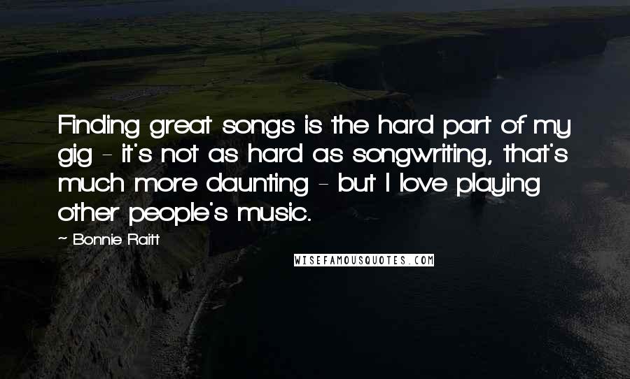 Bonnie Raitt Quotes: Finding great songs is the hard part of my gig - it's not as hard as songwriting, that's much more daunting - but I love playing other people's music.