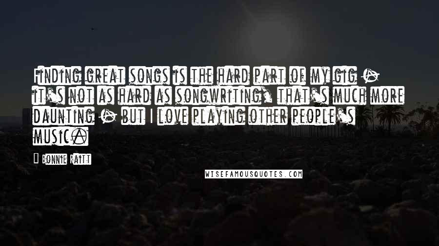 Bonnie Raitt Quotes: Finding great songs is the hard part of my gig - it's not as hard as songwriting, that's much more daunting - but I love playing other people's music.