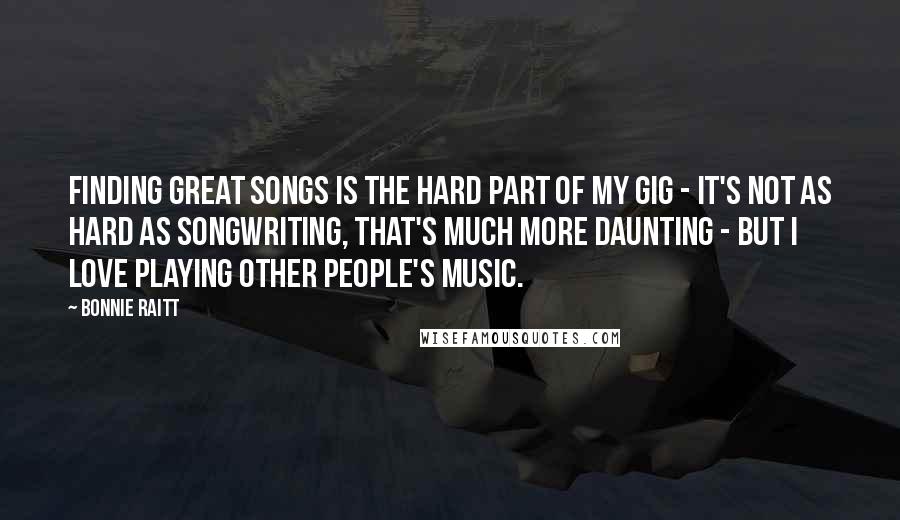 Bonnie Raitt Quotes: Finding great songs is the hard part of my gig - it's not as hard as songwriting, that's much more daunting - but I love playing other people's music.