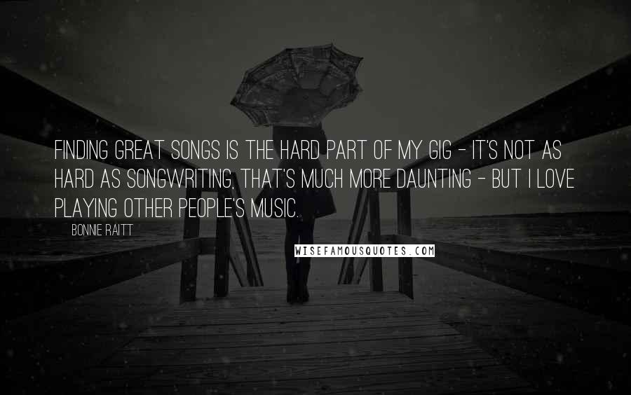 Bonnie Raitt Quotes: Finding great songs is the hard part of my gig - it's not as hard as songwriting, that's much more daunting - but I love playing other people's music.